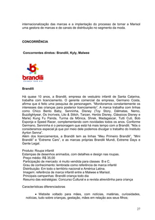 internacionalização das marcas e a implantação do processo de tornar a Marisol
uma gestora de marcas e de canais de distribuição no segmento da moda.



CONCORRÊNCIA


Concorrentes diretos: Brandili, Kyly, Malwee




Brandili

Há quase 10 anos, a Brandili, empresa de vestuário infantil de Santa Catarina,
trabalha com licenciamento. O gerente comercial da empresa, Germano Costa,
afirma que é feito uma pesquisa de personagem. “Monitoramos constantemente os
interesses das crianças para posterior licenciamento”. A marca trabalha com linhas
como Chico Bento Baby, Senninha, Disney (Toy Story, Dálmatas, Nemo,
Buzzlightyear, Os Incríveis, Lilo & Stitch, Tarzan, Heróis Disney, Clássicos Disney e
Marie) Kung Fu Panda, Turma da Mônica, Shrek, Madagascar, Tutti Cuti, Bob
Esponja e Speed Racer, complementando com novidades todos os anos. Conforme
Germano, Senninha é o personagem que está há mais tempo com a Brandili. “Nós o
consideramos especial já que por meio dele podemos divulgar o trabalho do Instituto
Ayrton Senna”.
Além dos licenciamentos, a Brandili tem as linhas “Meu Primeiro Brandili”, “Mini
Brandili” e “Extreme Cars”, e as marcas próprias Brandili Mundi, Extreme Days e
Gente Legal.

Produto: Roupa infantil
Estampas de desenhos animados, com detalhes e design nas roupas.
Preço médio: R$ 35,00
Participação de mercado: é muito vendida para classes B e C.
Grau de conhecimento: lembrada como referência de marca infantil
Distribuição: Em todo o território nacional e América Latina.
Imagem: referência de marca infantil entre a Malwee e Marisol.
Principais campanhas: Brandili criança todo dia
Resumo das estratégias: Concurso Cultural e a revista atrevidinha para criança

Características diferenciadoras

         • Website voltado para mães, com notícias, matérias, curiosidades,
  notícias, tudo sobre crianças, gestação, mães em relação aos seus filhos;


                                                                                  27
 