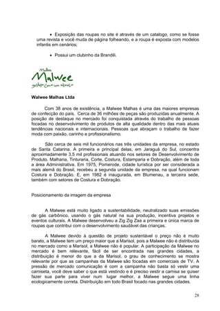 • Exposição das roupas no site é através de um catalogo, como se fosse
  uma revista e você muda de página folheando, e a roupa é exposta com modelos
  infantis em cenários;

         • Possui um clubinho da Brandili.




Walwee Malhas Ltda

      Com 38 anos de existência, a Malwee Malhas é uma das maiores empresas
de confecção do país. Cerca de 36 milhões de peças são produzidas anualmente. A
posição de destaque no mercado foi conquistada através do trabalho de pessoas
focadas no desenvolvimento de produtos de alta qualidade dentro das mais atuais
tendências nacionais e internacionais. Pessoas que abraçam o trabalho de fazer
moda com paixão, carinho e profissionalismo.

      São cerca de seis mil funcionários nas três unidades da empresa, no estado
de Santa Catarina. A primeira e principal delas, em Jaraguá do Sul, concentra
aproximadamente 3,5 mil profissionais atuando nos setores de Desenvolvimento de
Produto, Malharia, Tinturaria, Corte, Costura, Estamparia e Dobração, além de toda
a área Administrativa. Em 1975, Pomerode, cidade turística por ser considerada a
mais alemã do Brasil, recebeu a segunda unidade da empresa, na qual funcionam
Costura e Dobração. E, em 1982 é inaugurada, em Blumenau, a terceira sede,
também com setores de Costura e Dobração.


Posicionamento da imagem da empresa


      A Malwee está muito ligado a sustentabilidade, neutralizado suas emissões
de gás carbônico, usando o gás natural na sua produção, incentiva projetos e
eventos culturais. A Malwee desenvolveu a Zig Zig Zaa a primeira e única marca de
roupas que contribui com o desenvolvimento saudável das crianças.

        A Malwee devido à questão de projeto sustentável o preço não é muito
barato, a Malwee tem um preço maior que a Marisol, pois a Malwee não é distribuída
no mercado como a Marisol, a Malwee não é popular. A participação da Malwee no
mercado é bem relevante, fácil de ser encontrada nas grandes cidades, a
distribuição é menor do que a da Marisol, o grau de conhecimento se mostra
relevante por que as campanhas da Malwee são focadas em comerciais de TV. A
pressão de mercado comunicação é com a campanha não basta só vestir uma
camiseta, você deve saber o que está vestindo e é preciso vestir a camisa se quiser
fazer sua parte para viver num lugar melhor, a Malwee segue uma linha
ecologicamente correta. Distribuição em todo Brasil focado nas grandes cidades.


                                                                                28
 