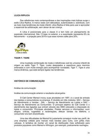 LILICA RIPILICA

        Das referências mais contemporâneas e das inspirações mais lúdicas surge o
estilo Lilica Ripilica. A marca veste com delicadeza, autenticidade e, sobretudo, com
as mais ricas tendências da moda infantil. Lilica Ripilica é feita para usar e aproveitar
o essencial da sofisticação, sem deixar de ser criança.

      A Lilica é posicionada para a classe A e tem todo um planejamento de
expansão internacional. São 13 lojas no exterior, e a exportação representa 6% do
faturamento – a projeção para 2010 é que esse número salte para 20%.




TIGOR T. TIGRE

      Uma inusitada combinação de moda e referências cool do universo infantil dá
origem ao estilo Tigor T. Tigre. Looks despojados e esportivos para meninos
antenados e com muita energia para acompanhar novidades. Tigor T. Tigre é uma
marca dinâmica, que está sempre ligada nas tendências.




HISTÓRICO DE COMUNICAÇÃO


Análise da comunicação

Análise da comunicação anterior e resultados alcançados

        O Call Center Marisol iniciou suas atividades em 1997, é o canal de entrada
dos lojistas e consumidores na empresa. É dividido em três módulos: SAV – Serviço
de Atendimento a Vendas ; SAL – Serviço de Atendimento ao Lojista e SAC –
Serviço de Atendimento ao Consumidor. O principal objetivo do Call Center é o
atendimento das ligações que entram através dos 0800 colocados a disposição do
lojista e consumidor. Principais atividades: Prestar serviços e informações; ouvir
elogios, críticas, sugestões e reclamações; efetuar vendas via telefone, o
consumidor era bem diversificado.

       Uma das dificuldades da Marisol foi justamente conseguir mudar seu perfil, de
uma empresa voltada para marcas mais baratas para outra, com grifes mais
valiosas. A tentativa de montar um canal de distribuição mais sofisticado para
produtos populares como Marisol e Whorgon, por exemplo, praticamente naufragou.


                                                                                      30
 