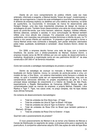 Diante de um novo comportamento do público infantil, cada vez mais
antenado, informado e exigente, a Marisol decidiu “trocar de roupa”, modernizando o
design de sua logomarca, o layout de suas embalagens e sua linha de comunicação.
A diretoria da empresa explicou os detalhes em uma coletiva de imprensa, na tarde
de quarta-feira, na Couromoda. A renovação da marca foi desenvolvida pela
Seragini Design, uma das mais importantes empresas de design de marcas e
embalagens do país. Também foram desenvolvidos uma série de novos materiais de
apoio ao ponto-de-venda, que inclui banners, adesivos, displays, móbiles infláveis,
lâminas adesivas, cartazes e sacolas. A nova comunicação da Marisol também
reflete uma nova atitude das crianças. Foi preparada uma grande campanha
publicitária, com inserções nas principais revistas femininas e infantis do país, na TV
aberta e nos canais infantis por assinatura. “A proposta é gerar empatia e tornar a
marca Marisol ainda mais conhecida e desejada, sem perder atributos valorizados
pelas mães: qualidade, durabilidade e variedade”, disse Giuliano Donini, diretor da
Marisol.

      Em 2006, a empresa decidiu formar uma rede de lojas com a bandeira
OneStore. De acordo com o diretor-presidente da Marisol, Giuliano Donini, a
empresa investe cerca de R$ 60 milhões por ano em ações de desenvolvimento e
marketing. Atualmente a organização soma em seu patrimônio 64.000 m2 de área
construída e 267.000 m2 de terrenos industriais.


Como tem evoluído a estratégia mercadológica do produto e serviço?

        Dentro da estratégia de avançar no mercado a Marisol, indústria têxtil
localizada em Santa Catarina, inovou no conceito de ponto-de-venda e criou um
modelo de loja, a One Store, um sistema intermediário entre franquia e unidade de
varejo, no qual o investidor pode ser um representante multimarcas, mas com as
características estruturais definidas no projeto arquitetônico da grife. E o foco
principal dessa estratégia de crescimento é o Interior do Estado de São Paulo,
especialmente a Região Metropolitana de Campinas (RMC). Nestas lojas são
comercializadas todas as marcas da empresa: a própria Marisol, Pakalolo, Lilica
Ripilica e Tigor T. Tigre, nos casos onde, na praça varejista, não há lojas destas
duas últimas franquias.

Os números de desenvolvimento mercadológico:

       •     Total de unidades da One Store hoje - 27 lojas
       •     Total de unidades da Lilica & Tigor no Brasil -140 lojas
       •     Total de unidades da Lilica & Tigor no Exterior - 22 lojas
       •     Total de unidades da Rosa Chá no Brasil (que também pertence à
  Marisol) - 26 lojas
       •     Total de unidades da Rosa Chá no Exterior - 4 lojas

Qual tem sido o posicionamento do produto?

      O novo posicionamento da Marisol é de se tornar uma Gestora de Marcas e
Canais de Distribuição no segmento de varejo, a empresa entra para o segmento de
puericultura. A companhia catarinense adquiriu 50% das ações da rede de lojas Blue
                                                                                    31
 