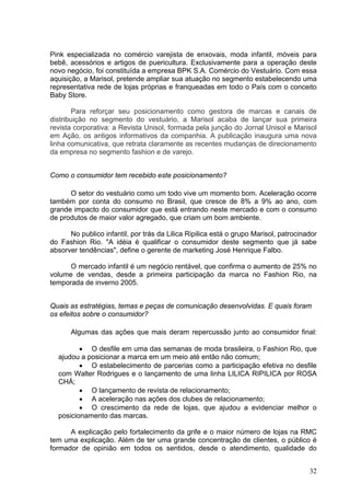 Pink especializada no comércio varejista de enxovais, moda infantil, móveis para
bebê, acessórios e artigos de puericultura. Exclusivamente para a operação deste
novo negócio, foi constituída a empresa BPK S.A. Comércio do Vestuário. Com essa
aquisição, a Marisol, pretende ampliar sua atuação no segmento estabelecendo uma
representativa rede de lojas próprias e franqueadas em todo o País com o conceito
Baby Store.

        Para reforçar seu posicionamento como gestora de marcas e canais de
distribuição no segmento do vestuário, a Marisol acaba de lançar sua primeira
revista corporativa: a Revista Unisol, formada pela junção do Jornal Unisol e Marisol
em Ação, os antigos informativos da companhia. A publicação inaugura uma nova
linha comunicativa, que retrata claramente as recentes mudanças de direcionamento
da empresa no segmento fashion e de varejo.


Como o consumidor tem recebido este posicionamento?

      O setor do vestuário como um todo vive um momento bom. Aceleração ocorre
também por conta do consumo no Brasil, que cresce de 8% a 9% ao ano, com
grande impacto do consumidor que está entrando neste mercado e com o consumo
de produtos de maior valor agregado, que criam um bom ambiente.

      No publico infantil, por trás da Lilica Ripilica está o grupo Marisol, patrocinador
do Fashion Rio. "A idéia é qualificar o consumidor deste segmento que já sabe
absorver tendências", define o gerente de marketing José Henrique Falbo.

      O mercado infantil é um negócio rentável, que confirma o aumento de 25% no
volume de vendas, desde a primeira participação da marca no Fashion Rio, na
temporada de inverno 2005.


Quais as estratégias, temas e peças de comunicação desenvolvidas. E quais foram
os efeitos sobre o consumidor?

      Algumas das ações que mais deram repercussão junto ao consumidor final:

         • O desfile em uma das semanas de moda brasileira, o Fashion Rio, que
  ajudou a posicionar a marca em um meio até então não comum;
         • O estabelecimento de parcerias como a participação efetiva no desfile
  com Walter Rodrigues e o lançamento de uma linha LILICA RIPILICA por ROSA
  CHÁ;
         • O lançamento de revista de relacionamento;
         • A aceleração nas ações dos clubes de relacionamento;
         • O crescimento da rede de lojas, que ajudou a evidenciar melhor o
  posicionamento das marcas.

      A explicação pelo fortalecimento da grife e o maior número de lojas na RMC
tem uma explicação. Além de ter uma grande concentração de clientes, o público é
formador de opinião em todos os sentidos, desde o atendimento, qualidade do


                                                                                      32
 