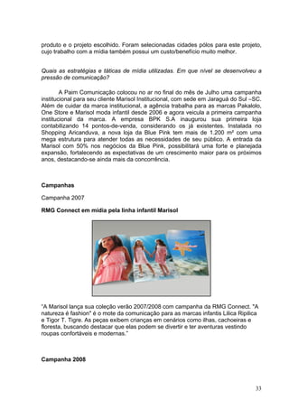produto e o projeto escolhido. Foram selecionadas cidades pólos para este projeto,
cujo trabalho com a mídia também possui um custo/benefício muito melhor.


Quais as estratégias e táticas de mídia utilizadas. Em que nível se desenvolveu a
pressão de comunicação?

        A Paim Comunicação colocou no ar no final do mês de Julho uma campanha
institucional para seu cliente Marisol Institucional, com sede em Jaraguá do Sul –SC.
Além de cuidar da marca institucional, a agência trabalha para as marcas Pakalolo,
One Store e Marisol moda infantil desde 2006 e agora veicula a primeira campanha
institucional da marca. A empresa BPK S.A inaugurou sua primeira loja
contabilizando 14 pontos-de-venda, considerando os já existentes. Instalada no
Shopping Aricanduva, a nova loja da Blue Pink tem mais de 1.200 m² com uma
mega estrutura para atender todas as necessidades de seu público. A entrada da
Marisol com 50% nos negócios da Blue Pink, possibilitará uma forte e planejada
expansão, fortalecendo as expectativas de um crescimento maior para os próximos
anos, destacando-se ainda mais da concorrência.



Campanhas

Campanha 2007

RMG Connect em mídia pela linha infantil Marisol




“A Marisol lança sua coleção verão 2007/2008 com campanha da RMG Connect. "A
natureza é fashion" é o mote da comunicação para as marcas infantis Lilica Ripilica
e Tigor T. Tigre. As peças exibem crianças em cenários como ilhas, cachoeiras e
floresta, buscando destacar que elas podem se divertir e ter aventuras vestindo
roupas confortáveis e modernas.”



Campanha 2008



                                                                                  33
 