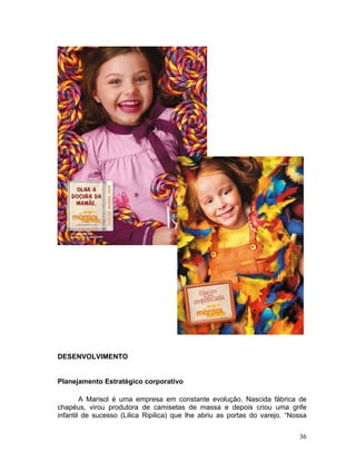 DESENVOLVIMENTO


Planejamento Estratégico corporativo

        A Marisol é uma empresa em constante evolução. Nascida fábrica de
chapéus, virou produtora de camisetas de massa e depois criou uma grife
infantil de sucesso (Lilica Ripilica) que lhe abriu as portas do varejo. “Nossa


                                                                            36
 
