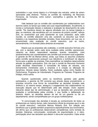 submetidos e cuja norma básica é a formação dos estudos, antes de serem
apreciados pela diretoria. "Temos os comitês de marketing, de Recursos
Humanos, de Compras, entre outros", exemplifica o gerente de RH da
organização.

       Vale destacar que os comitês são coordenados por colaboradores com
domínio sobre os temas que estão sob suas responsabilidades. Anualmente, é
revista a composição desses e realizada a avaliação de desempenho de cada
comitê. "Os membros devem ter alguma afinidade com os temas tratados e
eles, os membros, são escolhidos por um consenso do próprio comitê", reforça
Zick, ao acrescentar que para apresentar as suas propostas, após cada
reunião, os comitês elaboram uma ata, contendo os assuntos que foram
tratados e as respectivas decisões tomadas. Esse documento, por sua vez, é
encaminhado para avaliação do comitê executivo, que se reúne,
semanalmente, e é formado pelos diretores da empresa.

       Depois que as propostas são avaliadas, o comitê executivo formula uma
ata, com a decisão sobre cada tema avaliado pelos comitês operacionais,
cabendo ao diretor responsável repassar, quando necessário, mais
esclarecimentos aos coordenadores dos comitês que enviaram suas sugestões.
O gerente de RH da Marisol afirma, ainda, que todos os assuntos avaliados
pelos comitês operacionais possuem sua relevância e contribuem de alguma
forma para a gestão da empresa. Para exemplificar os trabalhos desenvolvidos
através da gestão participativa, Zick cita que o comitê de Recursos Humanos
avalia decisões relacionadas à concessão de bolsas de estudos, aos
treinamentos ministrados para a empresa e à criação ou alteração de
benefícios. Através desse trabalho, foram avaliadas ações como Gestão de
Performance, Programa de Voluntariado, Programa de Trainees, Programa de
Estágio, entre outros.

        Quando questionado sobre os benefícios gerados pela gestão
participativa, o gerente de RH comenta que através desse procedimento, a
empresa encontra uma forma de compartilhar as decisões tomadas pela
diretoria e, ao mesmo tempo, assegura o engajamento dos colaboradores na
execução daquilo que foi determinado pela alta direção. Outro aspecto
relevante desse tipo de administração, é que as decisões são previamente
avaliadas e condensadas pelos comitês, o que facilita a deliberação da
diretoria. Assim, as decisões deixam de ser de um gerente ou de um
departamento, sendo compartilhadas por um grupo multidisciplinar.

        "A comunicação das decisões é levada ao conhecimento de todos os
profissionais ao mesmo tempo, pelo mecanismo oficial da empresa que é a ata
do comitê executivo", menciona Marcos Roberto Zick. Em relação aos
benefícios que a gestão também proporciona especificamente aos funcionários,
ele afirma que os profissionais desenvolvem competências como tomada de
decisão, liderança, comunicação, construção de argumentação e, é claro,
participação ativa nas decisões que afetam o dia-a-dia corporativo. Cabe ainda


                                                                           38
 