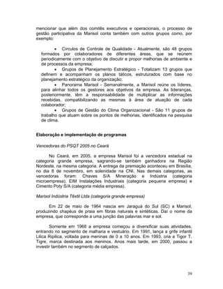 mencionar que além dos comitês executivos e operacionais, o processo de
gestão participativa da Marisol conta também com outros grupos como, por
exemplo:

         • Círculos de Controle de Qualidade - Atualmente, são 48 grupos
  formados por colaboradores de diferentes áreas, que se reúnem
  periodicamente com o objetivo de discutir e propor melhorias de ambiente e
  de processos da empresa;
         • Grupos de Planejamento Estratégico - Totalizam 13 grupos que
  definem e acompanham os planos táticos, estruturados com base no
  planejamento estratégico da organização;
         • Panorama Marisol - Semanalmente, a Marisol reúne os líderes,
  para alinhar todos os gestores aos objetivos da empresa. As lideranças,
  posteriormente, têm a responsabilidade de multiplicar as informações
  recebidas, compatibilizando as mesmas à área de atuação de cada
  colaborador;
         • Grupos de Gestão do Clima Organizacional - São 11 grupos de
  trabalho que atuam sobre os pontos de melhorias, identificados na pesquisa
  de clima.


Elaboração e implementação de programas

Vencedoras do PSQT 2005 no Ceará

      No Ceará, em 2005, a empresa Marisol foi a vencedora estadual na
categoria grande empresa, sagrando-se também ganhadora na Região
Nordeste, na mesma categoria. A entrega da premiação aconteceu em Brasília,
no dia 8 de novembro, em solenidade na CNI. Nas demais categorias, as
vencedoras foram: Chaves S/A Mineração e Indústria (categoria
microempresa), EIM Instalações Industriais (categoria pequena empresa) e
Cimento Poty S/A (categoria média empresa).

Marisol Indústria Têxtil Ltda (categoria grande empresa)

      Em 22 de maio de 1964 nascia em Jaraguá do Sul (SC) a Marisol,
produzindo chapéus de praia em fibras naturais e sintéticas. Daí o nome da
empresa, que corresponde a uma junção das palavras mar e sol.

       Somente em 1968 a empresa começou a diversificar suas atividades,
entrando no segmento de malharia e vestuário. Em 1991, lança a grife infantil
Lilica Ripilica, voltada para meninas de 0 a 10 anos. Em 1993, cria a Tigor T.
Tigre, marca destinada aos meninos. Anos mais tarde, em 2000, passou a
investir também no segmento de calçados.




                                                                           39
 