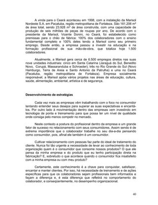 A vinda para o Ceará aconteceu em 1998, com a instalação da Marisol
Nordeste S.A. em Pacatuba, região metropolitana de Fortaleza. São 181.206 m²
de área total, sendo 23.928 m² de área construída, com uma capacidade de
produção de seis milhões de peças de roupas por ano. De acordo com o
presidente da Marisol, Vicente Donini, no Ceará, foi estabelecido como
premissas para o chão de fábrica: 100% dos colaboradores com o ensino
fundamental completo e 100% deles tendo a Marisol como seu primeiro
emprego. Desde então, a empresa passou a investir na educação e na
formação profissional de sua mão-de-obra, que totaliza hoje 1.500
colaboradores.

      Atualmente, a Marisol gera cerca de 6.500 empregos diretos nas suas
nove unidades industriais: cinco em Santa Catarina (Jaraguá do Sul, Benedito
Novo, Corupá, Massaranduba e Schroeder); três no Rio Grande do Sul (Novo
Hamburgo, Terra de Areia e Santo Antonio da Patrulha) e uma no Ceará
(Pacatuba, região metropolitana de Fortaleza). Empresa socialmente
responsável, a Marisol apóia vários projetos nas áreas de educação, cultura,
saúde, alimentação, ambiental, artística e de segurança.



Desenvolvimento de estratégias

       Cada vez mais as empresas vêm trabalhando com o foco no consumidor
tentando entender seus desejos para superar as suas expectativas e encantá-
los. Por outro lado à movimentação dentro das empresas vem investindo em
tecnologia de ponta e treinamento para que possa ter um nível de qualidade
onde consiga pelo menos competir no mercado.

       Neste contexto a postura do profissional dentro da empresa e um grande
fator de sucesso no relacionamento com seus consumidores. Assim sendo é de
extrema importância que o colaborador trabalhe no seu dia-a-dia pensando
como consumidor, pois, afinal ele também é um consumidor.

       Cultivar relacionamento com pessoas faz parte do ideal de tratamento do
cliente. Nunca foi tão urgente a necessidade de levar ao conhecimento de toda
organização quem é o consumidor que consome nossos produtos? O que ele
pensa da minha empresa e do produto que eu tenho participação direta na
fabricação? E, sobretudo o que acontece quando o consumidor fica insatisfeito
com a minha empresa ou com meu produto?

      Certamente, este conhecimento é a chave para conquistar, satisfazer,
encantar e manter clientes. Por isso, há necessidade de treinamento e de ações
específicas para que os colaboradores sejam profissionais bem informados e
façam a diferença e, é esta diferença que refletirá no comportamento do
colaborador, e conseqüentemente, no desempenho organizacional.



                                                                           40
 