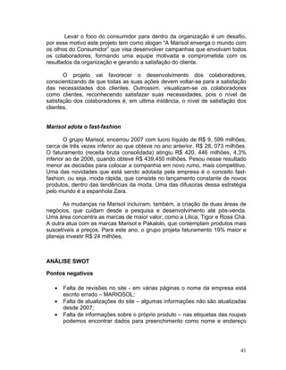Levar o foco do consumidor para dentro da organização é um desafio,
por esse motivo este projeto tem como slogan “A Marisol enxerga o mundo com
os olhos do Consumidor” que visa desenvolver campanhas que envolvam todos
os colaboradores, formando uma equipe motivada e comprometida com os
resultados da organização e gerando a satisfação do cliente.

       O projeto vai favorecer o desenvolvimento dos colaboradores,
conscientizando de que todas as suas ações devem voltar-se para a satisfação
das necessidades dos clientes. Outrossim, visualizam-se os colaboradores
como clientes, reconhecendo satisfazer suas necessidades, pois o nível de
satisfação dos colaboradores é, em ultima instância, o nível de satisfação dos
clientes.


Marisol adota o fast-fashion

        O grupo Marisol, encerrou 2007 com lucro líquido de R$ 9, 599 milhões,
cerca de três vezes inferior ao que obteve no ano anterior, R$ 28, 073 milhões.
O faturamento (receita bruta consolidada) atingiu R$ 420, 446 milhões, 4,3%
inferior ao de 2006, quando obteve R$ 439,450 milhões. Pesou nesse resultado
menor as decisões para colocar a companhia em novo rumo, mais competitivo.
Uma das novidades que está sendo adotada pela empresa é o conceito fast-
fashion, ou seja, moda rápida, que consiste no lançamento constante de novos
produtos, dentro das tendências da moda. Uma das difusoras dessa estratégia
pelo mundo é a espanhola Zara.

       As mudanças na Marisol incluíram, também, a criação de duas áreas de
negócios, que cuidam desde a pesquisa e desenvolvimento até pós-venda.
Uma área concentra as marcas de maior valor, como a Lilica, Tigor e Rosa Chá.
A outra atua com as marcas Marisol e Pakalolo, que contemplam produtos mais
suscetíveis a preços. Para este ano, o grupo projeta faturamento 19% maior e
planeja investir R$ 24 milhões.



ANÁLISE SWOT

Pontos negativos

   •   Falta de revisões no site - em várias páginas o nome da empresa está
       escrito errado – MARIOSOL;
   •   Falta de atualizações do site – algumas informações não são atualizadas
       desde 2007;
   •   Falta de informações sobre o próprio produto – nas etiquetas das roupas
       podemos encontrar dados para preenchimento como nome e endereço




                                                                            41
 