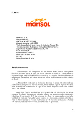 CLIENTE




      MARISOL S.A
      Marca MARISOL
      CNPJ: 84.429.752/0001-62
      Data de abertura: 25/01/1966
      Título do estabelecimento (nome de fantasia): Marisol S/A
      Tipo de empresa: Holdings de instituições não-financeiras
      Logradouro: Rua Bernardo Dornbusch,1300
      CEP: 89.256-901
      Bairro/distrito:CENTRO
      Município: Jaraguá do sul
      UF: SC
      Situação cadastral: ativa




Histórico da empresa

       Tudo começou em Jaraguá do Sul na década de 60, com a produção de
chapéus de praia feitos a partir de fibras naturais e sintéticas. Desde então a
empresa cresce e evolui sua história pontuada no pioneirismo e empreendedorismo
catarinense. Expandiu a fabricação ano a ano e hoje está instalada em três estados
do Brasil.

      A Marisol S/A conta com a dedicação de mais de cinco mil colaboradores,
produzindo quatro grandes marcas: Marisol, Lilica Ripilica, Tigor T. Tigre e Pakalolo,
além de franquias infantis Lilica & Tigor e dos novos negócios: Rede One Store e
Rosa Chá, Mineral.

        Hoje essa gigante catarinense fabrica cerca de 12 milhões de peças de
roupas e 2 milhões de pares de calçados infantis por ano em modernos parques
industriais. O verdadeiro DNA da empresa é o foco na preservação ambiental e
fidelidade à visão da instituição "vestir o corpo e a alma das pessoas". Através de
mais de 15 mil pontos de vendas multimarcas e 140 franquias exclusivas, a Marisol
S/A oferece produtos diferenciados, confortáveis e de qualidade.



                                                                                    6
 