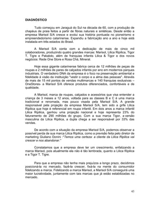 DIAGNÓSTICO

       Tudo começou em Jaraguá do Sul na década de 60, com a produção de
chapéus de praia feitos a partir de fibras naturais e sintéticas. Desde então a
empresa Marisol S/A cresce e evolui sua história pontuada no pioneirismo e
empreendedorismo catarinense. Expandiu a fabricação ano a ano e hoje está
instalada em três estados do Brasil.

      A Marisol S/A conta com a dedicação de mais de cinco mil
colaboradores, produzindo quatro grandes marcas: Marisol, Lilica Ripilica, Tigor
T. Tigre e Pakalolo, além de franquias infantis Lilica & Tigor e dos novos
negócios: Rede One Store e Rosa Chá, Mineral.

        Hoje essa gigante catarinense fabrica cerca de 12 milhões de peças de
roupas e 2 milhões de pares de calçados infantis por ano em modernos parques
industriais. O verdadeiro DNA da empresa é o foco na preservação ambiental e
fidelidade à visão da instituição "vestir o corpo e a alma das pessoas". Através
de mais de 15 mil pontos de vendas multimarcas e 140 franquias exclusivas –
OneStores- a Marisol S/A oferece produtos diferenciados, confortáveis e de
qualidade.

        A Marisol, marca de roupas, calçados e acessórios que visa entender a
criança de 3 meses a 12 anos, voltada para as classes B e C é uma marca
tradicional e renomada, mas pouco visada pela Marisol S/A. A grande
responsável pela projeção da empresa Marisol S/A, tem sido a grife Lilica
Ripilica que hoje é referencial em roupa infantil. Em dois anos a marca infantil
Lilica Ripilica, ganhou uma projeção nacional e hoje representa 23% do
faturamento de 290 milhões do grupo. Com a sua marca Tigor, a versão
masculina da Lilica Ripilica, a dupla chega a ser responsável por 33% das
vendas.

      De acordo com a situação da empresa Marisol S/A, podemos observar a
possível perda de sua marca Lilica Ripilica, como a previsão feita pelo diretor de
marketing Giuliano Donini :"Temos uma certeza: a cliente da Lilica Ripilica vai
crescer e nos abandonar.”

       Constatamos que a empresa deve ter um crescimento, enfatizando a
marca Marisol, pois atualmente ela não é tão lembrada, quanto a Lilica Ripilica
e a Tigor T. Tigre.

        Para que a empresa não tenha mais prejuízos a longo prazo, decidimos
posicioná-la no mercado, fazê-la crescer, fixá-la na mente do consumidor
fidelizando a marca. Fidelizando a marca Marisol, a Marisol S/A conseguirá uma
maior lucratividade, juntamente com tais marcas que já estão estabilizadas no
mercado.



                                                                               43
 