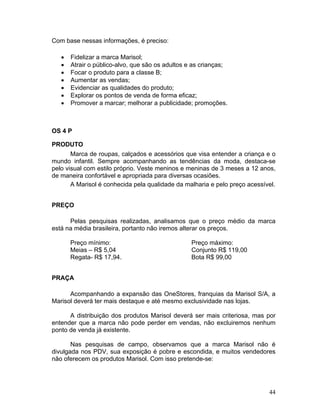 Com base nessas informações, é preciso:

   •   Fidelizar a marca Marisol;
   •   Atrair o público-alvo, que são os adultos e as crianças;
   •   Focar o produto para a classe B;
   •   Aumentar as vendas;
   •   Evidenciar as qualidades do produto;
   •   Explorar os pontos de venda de forma eficaz;
   •   Promover a marcar; melhorar a publicidade; promoções.



OS 4 P

PRODUTO
       Marca de roupas, calçados e acessórios que visa entender a criança e o
mundo infantil. Sempre acompanhando as tendências da moda, destaca-se
pelo visual com estilo próprio. Veste meninos e meninas de 3 meses a 12 anos,
de maneira confortável e apropriada para diversas ocasiões.
       A Marisol é conhecida pela qualidade da malharia e pelo preço acessível.


PREÇO

      Pelas pesquisas realizadas, analisamos que o preço médio da marca
está na média brasileira, portanto não iremos alterar os preços.

       Preço mínimo:                              Preço máximo:
       Meias – R$ 5,04                            Conjunto R$ 119,00
       Regata- R$ 17,94.                          Bota R$ 99,00


PRAÇA

      Acompanhando a expansão das OneStores, franquias da Marisol S/A, a
Marisol deverá ter mais destaque e até mesmo exclusividade nas lojas.

      A distribuição dos produtos Marisol deverá ser mais criteriosa, mas por
entender que a marca não pode perder em vendas, não excluiremos nenhum
ponto de venda já existente.

       Nas pesquisas de campo, observamos que a marca Marisol não é
divulgada nos PDV, sua exposição é pobre e escondida, e muitos vendedores
não oferecem os produtos Marisol. Com isso pretende-se:




                                                                            44
 