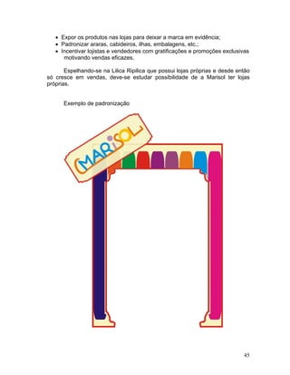• Expor os produtos nas lojas para deixar a marca em evidência;
   • Padronizar araras, cabideiros, ilhas, embalagens, etc.;
   • Incentivar lojistas e vendedores com gratificações e promoções exclusivas
      motivando vendas eficazes.

       Espelhando-se na Lilica Ripilica que possui lojas próprias e desde então
só cresce em vendas, deve-se estudar possibilidade de a Marisol ter lojas
próprias.


      Exemplo de padronização




                                                                            45
 