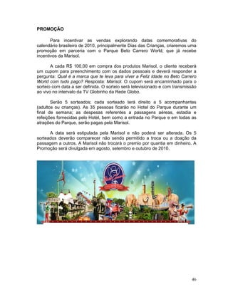 PROMOÇÃO

       Para incentivar as vendas explorando datas comemorativas do
calendário brasileiro de 2010, principalmente Dias das Crianças, criaremos uma
promoção em parceria com o Parque Beto Carrero World, que já recebe
incentivos da Marisol.

       A cada R$ 100,00 em compra dos produtos Marisol, o cliente receberá
um cupom para preenchimento com os dados pessoais e deverá responder a
pergunta: Qual é a marca que te leva para viver a Feliz Idade no Beto Carrero
World com tudo pago? Resposta: Marisol. O cupom será encaminhado para o
sorteio com data a ser definida. O sorteio será televisionado e com transmissão
ao vivo no intervalo da TV Globinho da Rede Globo.

       Serão 5 sorteados; cada sorteado terá direito a 5 acompanhantes
(adultos ou crianças). As 35 pessoas ficarão no Hotel do Parque durante um
final de semana; as despesas referentes a passagens aéreas, estadia e
refeições fornecidas pelo Hotel, bem como a entrada no Parque e em todas as
atrações do Parque, serão pagas pela Marisol.

      A data será estipulada pela Marisol e não poderá ser alterada. Os 5
sorteados deverão comparecer não sendo permitido a troca ou a doação da
passagem a outros. A Marisol não trocará o premio por quantia em dinheiro. A
Promoção será divulgada em agosto, setembro e outubro de 2010.




OBJETIVO DE MARKETING




                                                                            46
 