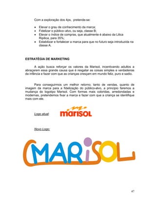 Com a exploração dos 4ps, pretende-se:

      •   Elevar o grau de conhecimento da marca;
      •   Fidelizar o público–alvo, ou seja, classe B;
      •   Elevar o índice de compras, que atualmente é abaixo da Lilica
          Ripilica, para 35%;
      •   Estabilizar e fortalecer a marca para que no futuro seja introduzida na
          classe A.



ESTRATÉGIA DE MARKETING

       A ação busca reforçar os valores da Marisol, incentivando adultos a
abraçarem essa grande causa que é resgatar as coisas simples e verdadeiras
da infância e fazer com que as crianças cresçam em mundo feliz, puro e sadio.


      Para conseguirmos um melhor retorno, tanto de vendas, quanto de
imagem da marca para a fidelização do público-alvo, a principio faremos a
mudança do logotipo Marisol. Com formas mais coloridas, arredondadas e
modernas, pretendemos fixar a marca e fazer com que a criança se identifique
mais com ele.



      Logo atual:



      Novo Logo:




                                                                               47
 