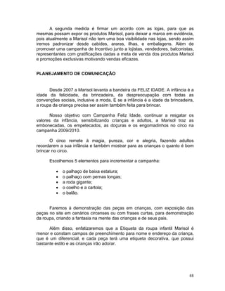 A segunda medida é firmar um acordo com as lojas, para que as
mesmas possam expor os produtos Marisol, para deixar a marca em evidência,
pois atualmente a Marisol não tem uma boa visibilidade nas lojas, sendo assim
iremos padronizar desde cabides, araras, ilhas, e embalagens. Além de
promover uma campanha de Incentivo junto a lojistas, vendedores, balconistas,
representantes com gratificações dadas a meta de venda dos produtos Marisol
e promoções exclusivas motivando vendas eficazes.


PLANEJAMENTO DE COMUNICAÇÃO


      Desde 2007 a Marisol levanta a bandeira da FELIZ IDADE. A infância é a
idade da felicidade, da brincadeira, da despreocupação com todas as
convenções sociais, inclusive a moda. E se a infância é a idade da brincadeira,
a roupa da criança precisa ser assim também feita para brincar.

      Nosso objetivo com Campanha Feliz Idade, continuar a resgatar os
valores da infância, sensibilizando crianças e adultos, a Marisol traz as
embonecadas, os empetecados, as doçuras e os engomadinhos no circo na
campanha 2009/2010.

       O circo remete à magia, pureza, cor e alegria, fazendo adultos
recordarem a sua infância e também mostrar para as crianças o quanto é bom
brincar no circo.

      Escolhemos 5 elementos para incrementar a campanha:

         •   o palhaço de baixa estatura;
         •   o palhaço com pernas longas;
         •   a roda gigante;
         •   o coelho e a cartola;
         •   o balão.


      Faremos à demonstração das peças em crianças, com exposição das
peças no site em cenários circenses ou com frases curtas, para demonstração
da roupa, criando a fantasia na mente das crianças e de seus pais.

      Além disso, enfatizaremos que a Etiqueta da roupa infantil Marisol é
menor e constam campos de preenchimento para nome e endereço da criança,
que é um diferencial, e cada peça terá uma etiqueta decorativa, que possui
bastante estilo e as crianças irão adorar.




                                                                            48
 
