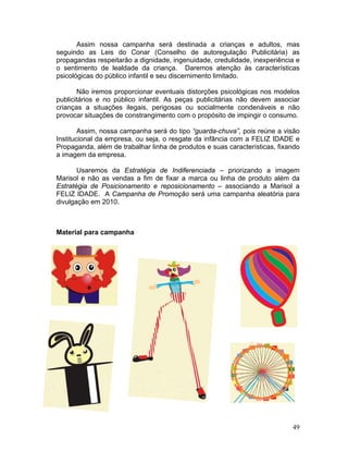 Assim nossa campanha será destinada a crianças e adultos, mas
seguindo as Leis do Conar (Conselho de autoregulação Publicitária) as
propagandas respeitarão a dignidade, ingenuidade, credulidade, inexperiência e
o sentimento de lealdade da criança. Daremos atenção às características
psicológicas do público infantil e seu discernimento limitado.

       Não iremos proporcionar eventuais distorções psicológicas nos modelos
publicitários e no público infantil. As peças publicitárias não devem associar
crianças a situações ilegais, perigosas ou socialmente condenáveis e não
provocar situações de constrangimento com o propósito de impingir o consumo.

        Assim, nossa campanha será do tipo “guarda-chuva”, pois reúne a visão
Institucional da empresa, ou seja, o resgate da infância com a FELIZ IDADE e
Propaganda, além de trabalhar linha de produtos e suas características, fixando
a imagem da empresa.

       Usaremos da Estratégia de Indiferenciada – priorizando a imagem
Marisol e não as vendas a fim de fixar a marca ou linha de produto além da
Estratégia de Posicionamento e reposicionamento – associando a Marisol a
FELIZ IDADE. A Campanha de Promoção será uma campanha aleatória para
divulgação em 2010.



Material para campanha




                                                                            49
 