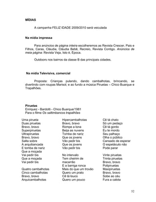 MÍDIAS

        A campanha FELIZ IDADE 2009/2010 será veiculada


  Na mídia impressa

         Para anúncios de página inteira escolheremos as Revista Crescer, Pais e
  Filhos, Caras, Cláudia, Cláudia Bebê, Recreio, Revista Contigo. Anúncios de
  meia página: Revista Veja, Isto é, Época.

        Outdoors nos bairros da classe B das principais cidades.



   Na mídia Televisiva, comercial

          Proposta: Crianças pulando, dando cambalhotas, brincando, se
  divertindo com roupas Marisol, e ao fundo a música Piruetas – Chico Buarque e
  Trapalhões.




  Piruetas
  Enriquez - Bardotti - Chico Buarque/1981
  Para o filme Os saltimbancos trapalhões

Uma pirueta                 Hipercambalhotas             Cê tá chato
Duas piruetas               Bravo, bravo                 Só um pedaço
Bravo, bravo                Rompe a lona                 Cê tá gordo
Superpiruetas               Beija as nuvens              Eu te mordo
Ultrapiruetas               Tomba de nariz               Seu palhaço
Bravo, bravo                Que os jovens                Olha o público
Salta sobre                 Vão pedir bis                Cansado de esperar
A arquibancada              Que os jovens                O espetáculo não
E tomba de nariz            Vão pedir bis                Pode parar
Que a moçada
Vai pedir bis               No intervalo                 Vinte piruetas
Que a moçada                Tem cheirim de               Trinta piruetas
Vai pedir bis               macarrão                     Bravo, bravo
                            E a barriga ronca            Polipiruetas
Quatro cambalhotas          Mais do que um trovão        Maxipiruetas
Cinco cambalhotas           Quero um prato               Bravo, bravo
Bravo, bravo                Cê tá louco                  Sobe ao céu
Arquicambalhotas            Quero um pouco               Fura a calota


                                                                              52
 