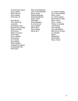 E tomba de bumbum     Dez mil cambalhotas
Que a patota          Cem mil cambalhotas   Ai, minhas costelas
Grita mais um         Bravo, bravo          Já tô vendo estrelas
Que a patota          Maxicambalhotas       Bravo, bravo
Grita mais um         Extracambalhotas      Ai, minha cachola
                      Bravo, bravo          Não tô bom da bola
No intervalo          Salta além            Bravo, bravo
Tem cheirim de        Da estratosfera       Lona... nuvens
macarrão              E cai onde cair       Tomba no hospital
E a barriga ronca     Que a galera          Uma pirueta
Mais do que um leão   Morre de rir          Uma cabriola
Quero um prato        Que a galera          Uma cambalhota
Cê tá louco           Morre de rir          Não tô bom da bola
Quero um pouco                              E o pessoal
Cê tá chato                                 Delira...
Só um pedaço                                Maxipirulito...
Cê tá gordo                                 Ultravioleta...
Eu te mordo                                 Bravo, bravo!
Seu palhaço
Olha o público
Cansado de esperar
O espetáculo não
Pode parar




                                                                   53
 