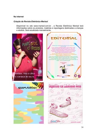 Na internet

Criação da Revista Eletrônica Marisol

   Disponível no site www.marisol.com.br , a Revista Eletrônica Marisol terá
   informações sobre os produtos, matérias e reportagens destinadas a crianças
   e adultos. Será atualizada mensalmente.




                                                                           54
 