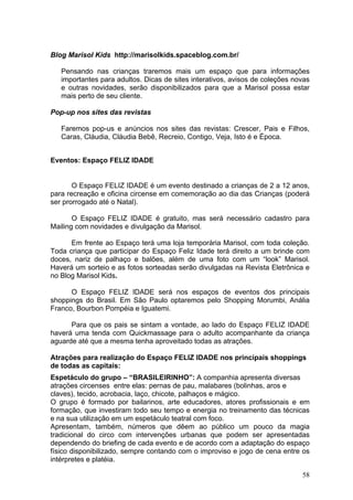 Blog Marisol Kids http://marisolkids.spaceblog.com.br/

   Pensando nas crianças traremos mais um espaço que para informações
   importantes para adultos. Dicas de sites interativos, avisos de coleções novas
   e outras novidades, serão disponibilizados para que a Marisol possa estar
   mais perto de seu cliente.

Pop-up nos sites das revistas

   Faremos pop-us e anúncios nos sites das revistas: Crescer, Pais e Filhos,
   Caras, Cláudia, Cláudia Bebê, Recreio, Contigo, Veja, Isto é e Época.


Eventos: Espaço FELIZ IDADE


       O Espaço FELIZ IDADE é um evento destinado a crianças de 2 a 12 anos,
para recreação e oficina circense em comemoração ao dia das Crianças (poderá
ser prorrogado até o Natal).

       O Espaço FELIZ IDADE é gratuito, mas será necessário cadastro para
Mailing com novidades e divulgação da Marisol.

      Em frente ao Espaço terá uma loja temporária Marisol, com toda coleção.
Toda criança que participar do Espaço Feliz Idade terá direito a um brinde com
doces, nariz de palhaço e balões, além de uma foto com um “look” Marisol.
Haverá um sorteio e as fotos sorteadas serão divulgadas na Revista Eletrônica e
no Blog Marisol Kids.

      O Espaço FELIZ IDADE será nos espaços de eventos dos principais
shoppings do Brasil. Em São Paulo optaremos pelo Shopping Morumbi, Anália
Franco, Bourbon Pompéia e Iguatemi.

      Para que os pais se sintam a vontade, ao lado do Espaço FELIZ IDADE
haverá uma tenda com Quickmassage para o adulto acompanhante da criança
aguarde até que a mesma tenha aproveitado todas as atrações.

Atrações para realização do Espaço FELIZ IDADE nos principais shoppings
de todas as capitais:
Espetáculo do grupo – “BRASILEIRINHO”: A companhia apresenta diversas
atrações circenses entre elas: pernas de pau, malabares (bolinhas, aros e
claves), tecido, acrobacia, laço, chicote, palhaços e mágico.
O grupo é formado por bailarinos, arte educadores, atores profissionais e em
formação, que investiram todo seu tempo e energia no treinamento das técnicas
e na sua utilização em um espetáculo teatral com foco.
Apresentam, também, números que dêem ao público um pouco da magia
tradicional do circo com intervenções urbanas que podem ser apresentadas
dependendo do briefing de cada evento e de acordo com a adaptação do espaço
físico disponibilizado, sempre contando com o improviso e jogo de cena entre os
intérpretes e platéia.

                                                                              58
 