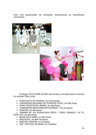 inicia uma apresentação de contorções, demonstrando os maravilhosos
movimentos.




      O Espaço FELIZ IDADE também será levado a principais feiras e eventos
do mercado Têxtil, como:

  • FEIRA FESTA DE CRIANÇA, em Florianopolis;
  • CONGRESSO NACIONAL DE TÉCNICOS TEXTIL, em São Paulo;
  • FEIRA TECNOTEXTIL BRASIL, em São Paulo;
  • CONGRESSO BRASILEIRO DO ALGODÃO – Foz do Iguaçu;
  • FEMATEX, em Blumenau;
  • SEMANA INT. DA TECNOLOGIA TÊXTIL - ITMEX, FEIMACO, T & TTI,
EXPO LAV, em São Paulo;
  • MEGA PÓLO MODA, em São Paulo;
  • MAQTEXTIL, em Belo Horizonte;
  • DRAGÃO FASHION, em Fortaleza;
  • FMF –FESTIVAL DA MODA, em Fortaleza;

                                                                        60
 