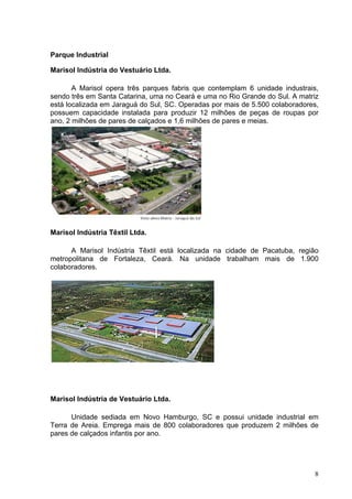 Parque Industrial

Marisol Indústria do Vestuário Ltda.

       A Marisol opera três parques fabris que contemplam 6 unidade industrais,
sendo três em Santa Catarina, uma no Ceará e uma no Rio Grande do Sul. A matriz
está localizada em Jaraguá do Sul, SC. Operadas por mais de 5.500 colaboradores,
possuem capacidade instalada para produzir 12 milhões de peças de roupas por
ano, 2 milhões de pares de calçados e 1,6 milhões de pares e meias.




Marisol Indústria Têxtil Ltda.

      A Marisol Indústria Têxtil está localizada na cidade de Pacatuba, região
metropolitana de Fortaleza, Ceará. Na unidade trabalham mais de 1.900
colaboradores.




Marisol Indústria de Vestuário Ltda.

      Unidade sediada em Novo Hamburgo, SC e possui unidade industrial em
Terra de Areia. Emprega mais de 800 colaboradores que produzem 2 milhões de
pares de calçados infantis por ano.




                                                                              8
 
