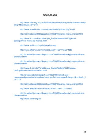 BIBLIOGRAFIA


      http://www.sfiec.org.br/portalv2/sites/fieconline/home.php?st=impressao&di
alog=1&conteudo_id=1218

      http://www.brandili.com.br/novo/brandimidia/noticias.php?n=40

      http://adrimodainfantil.blogspot.com/2008/04/grande-marca-marisol.html

        http://www.rh.com.br/Portal/Grupo_Equipe/Materia/4510/gestao-
participativa-e-marca-da-marisol.html

      http://www.fashionrio.org.br/parceiros.asp

      http://www.alfapress.com.br/secao.asp?i=7&a=113&c=1550

     http://brasilfashionnews.blogspot.com/2008/05/malhas-kyly-na-texfair-em-
blumenau.html

     http://brasilfashionnews.blogspot.com/2008/05/malhas-kyly-na-texfair-em-
blumenau.html

        http://www.rh.com.br/Portal/Grupo_Equipe/Materia/4510/gestao-
participativa-e-marca-da-marisol.html

     http://arnaldorabelo.blogspot.com/2007/09/marisol-quer-
marcaparadolescentes.htmlonline/home.php?st=impressao&dialog=1&conteudo_i
d=1218

      http://adrimodainfantil.blogspot.com/2008/04/grande-marca-marisol.html

      http://www.alfapress.com.br/secao.asp?i=7&a=113&c=1550

     http://brasilfashionnews.blogspot.com/2008/05/malhas-kyly-na-texfair-em-
blumenau.html
      http://www.conar.org.br/




                                                                               62
 