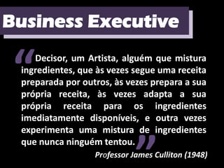 Business Executive
Business Executive


 “  Decisor, um Artista, alguém que mistura
 ingredientes, que às vezes segue uma receita
 preparada por outros, às vezes prepara a sua
 própria receita, às vezes adapta a sua
 própria receita para os ingredientes
 imediatamente disponíveis, e outra vezes
 experimenta uma mistura de ingredientes
 que nunca ninguém tentou.
                  Professor James Culliton (1948)
 