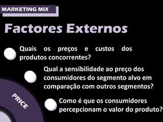 MARKETING MIX



Factores Externos

•   Quais os preços e custos dos
    produtos concorrentes?


     •     Qual a sensibilidade ao preço dos
           consumidores do segmento alvo em
           comparação com outros segmentos?


           •    Como é que os consumidores
                percepcionam o valor do produto?
 