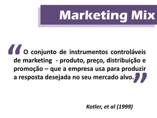 Marketing Mix
                Marketing Mix


“   O conjunto de instrumentos controláveis
de marketing - produto, preço, distribuição e
promoção – que a empresa usa para produzir


                                               ”
a resposta desejada no seu mercado alvo.



                        Kotler, et al (1999)
 