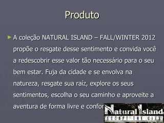 Produto

►A   coleção NATURAL ISLAND – FALL/WINTER 2012
 propõe o resgate desse sentimento e convida você
 a redescobrir esse valor tão necessário para o seu
 bem estar. Fuja da cidade e se envolva na
 natureza, resgate sua raíz, explore os seus
 sentimentos, escolha o seu caminho e aproveite a
 aventura de forma livre e confortável.
 