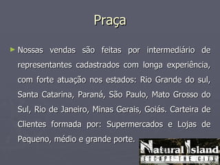 Praça

► Nossas   vendas são feitas por intermediário de
 representantes cadastrados com longa experiência,
 com forte atuação nos estados: Rio Grande do sul,
 Santa Catarina, Paraná, São Paulo, Mato Grosso do
 Sul, Rio de Janeiro, Minas Gerais, Goiás. Carteira de
 Clientes formada por: Supermercados e Lojas de
 Pequeno, médio e grande porte.
 