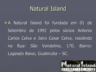 Natural Island

►A    Natural Island foi fundada em 01 de
 Setembro de 1992 pelos sócios Antonio
 Carlos Celva e Jairo Cesar Celva, residindo
 na    Rua:   São   Vendelino,   170,   Bairro:
 Lageado Baixo, Guabiruba – SC.
 