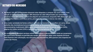 As vendas de veículos novos no Brasil caíram
20,1% em 2016, na comparação com o ano
anterior. Foi o 4º ano seguido de baixa.
RETRATO DO MERCADO
● No Brasil, 31% dos entrevistados disseram estar dispostos a comprar seu carro online. Com
relação ao comportamento digital, 30% disseram ter sido influenciados por comentários
positivos nas mídias sociais na hora de adquirir um automóvel, enquanto 76% afirmaram que
postam informações sobre seus carros, processos de compra e marcas nas redes.
● Uma maior variedade de fontes online é utilizada no momento de escolher um carro, sendo
websites das montadoras/concessionárias (49%), as ferramentas de busca (43%) e as
concessionárias tradicionais (48%) agora complementados por fóruns da Internet (19%),
páginas de mídias sociais (12%) e aplicativos para smartphones (9%).
● Os consumidores desejam serviços online instantâneos e personalizados tanto ao comprarem
um carro como também no período pós-venda: 95% desejam obter uma resposta 24 horas
após fazerem uma solicitação; nos mercados em crescimento, 69% querem uma resposta em
menos de 4 horas.
 