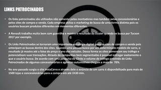 LINKS PATROCINADOS
• Os links patrocinados são utilizados não somente pelas montadoras mas também pelas concessionárias e
pelos sites de compra e venda. Cada empresa utiliza o marketing de busca de uma forma distinta pois os
usuários buscam produtos diferentes em momentos diferentes.
• A Renault trabalha muito bem com guerrilha e mostra o resultado da Duster quando se busca por Tucson
2017 por exemplo.
• Os Links Patrocinados se tornaram uma importante estratégia digital para os sites de compra e venda pois
antecipam as buscas dentro dos sites. Quando uma pessoa busca por um determinado modelo de carro, o
resultado já mostra até a faixa de preço e ano dos veículos. Dessa forma os sites aumentam seu tráfego e
potencializam suas transações. Através de campanhas bem segmentadas é possível entregar exatamente o
que o usuário busca. De acordo com uma pesquisa da Clinks o volume de tráfego provindo de Links
Patrocinados de algumas concessionárias e agências automotivas chegam a mais de 70%.
• No ano passado surgiu o site InstaCarro e através dele o anúncio de um carro é disponibilizado para mais de
1500 lojas e concessionárias para a compra em até 1h30 min.
 