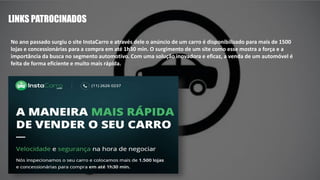 LINKS PATROCINADOS
No ano passado surgiu o site InstaCarro e através dele o anúncio de um carro é disponibilizado para mais de 1500
lojas e concessionárias para a compra em até 1h30 min. O surgimento de um site como esse mostra a força e a
importância da busca no segmento automotivo. Com uma solução inovadora e eficaz, a venda de um automóvel é
feita de forma eficiente e muito mais rápida.
 