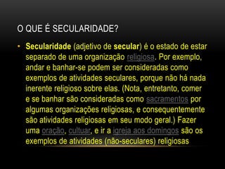 O QUE É SECULARIDADE?		Secularidade (adjetivo de secular) é o estado de estar separado de uma organização religiosa. Por exemplo, andar e banhar-se podem ser consideradas como exemplos de atividades seculares, porque não há nada inerente religioso sobre elas. (Nota, entretanto, comer e se banhar são consideradas como sacramentos por algumas organizações religiosas, e consequentemente são atividades religiosas em seu modo geral.) Fazer uma oração, cultuar, e ir a igreja aos domingos são os exemplos de atividades (não-seculares) religiosas