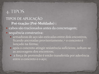 TIPOS DE APLICAÇÃO
Pré-tração (Pré-Moldado) :
 cabos são tracionados antes da concretagem;
 sequência construtiva:
 armaduras de aço são esticadas entre dois encontros,
ficando ancoradas provisoriamente; • o concreto é
lançado na forma;
 após o concreto atingir resistência suficiente, soltam-se
as ancoragens dos encontros;
 a força de protensão é então transferida por aderência
entre o concreto e o aço;
 