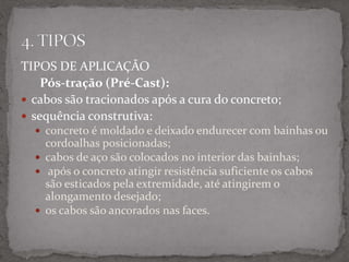 TIPOS DE APLICAÇÃO
Pós-tração (Pré-Cast):
 cabos são tracionados após a cura do concreto;
 sequência construtiva:
 concreto é moldado e deixado endurecer com bainhas ou
cordoalhas posicionadas;
 cabos de aço são colocados no interior das bainhas;
 após o concreto atingir resistência suficiente os cabos
são esticados pela extremidade, até atingirem o
alongamento desejado;
 os cabos são ancorados nas faces.
 