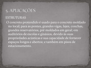ESTRUTURAS
O concreto protendido é usado para o concreto moldado
no local; para as pontes, grandes vigas, lajes, conchas,
grandes reservatórios, pré moldados em geral; em
auditórios de escolas e ginásios, devido às suas
propriedades acústicas e sua capacidade de fornecer
espaços longos e abertos; e também em pisos de
estacionamento.
 