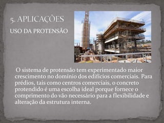 USO DA PROTENSÃO
O sistema de protensão tem experimentado maior
crescimento no domínio dos edifícios comerciais. Para
prédios, tais como centros comerciais, o concreto
protendido é uma escolha ideal porque fornece o
comprimento do vão necessário para a flexibilidade e
alteração da estrutura interna.
 