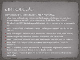 BREVE HISTÓRICO DO CONCRETO ATÉ A PROTENSÃO
 1824: Surge na Inglaterra o cimento portland; que possibilitou novos materiais,
como o concreto, no qual criou-se uma mistura de CP, Brita, Água e Areia);
 Meados do séc.XIX; Já existia a possibilidade de reforça o concreto por armaduras de
aço
 1855: Primeira fábrica de cimento Alemã; Lambot patenteou a técnica de concreto
armado;
 1867: Monier passa a fabricar peças de concreto , como vasos, tubos, lajes, pontes;
 1877:Hyatt percebe o efeito de aderência do concreto com a armadura;
 1886: Começam os primeiros ensaios de protensão no concreto, com P.H.Jackson;
 Final do séc.XIX; Surgem várias patentes de concreto protendido; “Perda de
Protensão”
 Séc XX: Koenen e Morsch: Reconhecem as propriedades de perda de protensão;
Percebe-se a necessidade do uso de cabos de alta tensão
 1928: “Eugene Freyssinet” promove o primeiro estudo consistente sobre concreto
protendido
 