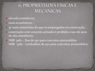  elevada resistência;
 mais econômicos ;
 3x mais resistentes do que os empregados na construção;
 construção com concreto armado é proibido o uso de aços
de alta resistência;
 NBR 7482 – fios de aço para concretos pretendidos
NBR 7483 – cordoalhas de aço para concretos protendidos;
 