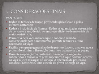 VANTAGENS
 Reduz as tensões de tração provocadas pela flexão e pelos
esforços cortantes;
 Reduz a incidência de fissuras. Reduz as quantidades necessárias
de concreto e aço, devido ao emprego eficiente de materiais de
maior resistência;
 Permite vencer vãos maiores que o concreto armado
convencional; para o mesmo vão, permite reduzir a altura
necessária da viga;
 Facilita o emprego generalizado de pré-moldagem, uma vez que a
protensão elimina a fissuração durante o transporte das peças;
 Durante a operação da protensão, o concreto e o aço são
submetidos a tensões em geral superiores às que poderão ocorrer
na viga sujeita às cargas de serviço. A operação de protensão
constitui, neste caso, uma espécie de prova de carga da viga.
 