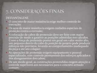 DESVANTAGENS
 O concreto de maior resistência exige melhor controle de
execução;
 Os aços de maior resistência exigem cuidados especiais de
proteção contra a corrosão;
 A colocação de cabos de protensão deve ser feite com maior
precisão de modo a garantir as posições admitidas nos cálculos.
Como a força de protensão possui em geral um valor muito alto,
um pequeno desvio do cabo da posição de projeto pode produzir
esforços não previstos, levando ao comportamento inadequado
da peça e até seu colapso;
 As operações de protensão exigem equipamento e pessoal
especializado, com controle permanente dos esforços aplicados e
dos alongamentos dos cabos;
 De um modo geral, as construções protendidas exigem atenção e
controle superiores aos necessários para o concreto armado
comum;
 