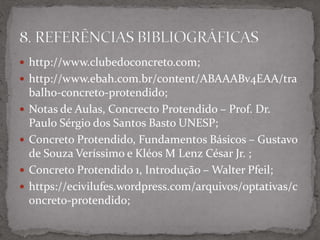  http://www.clubedoconcreto.com;
 http://www.ebah.com.br/content/ABAAABv4EAA/tra
balho-concreto-protendido;
 Notas de Aulas, Concrecto Protendido – Prof. Dr.
Paulo Sérgio dos Santos Basto UNESP;
 Concreto Protendido, Fundamentos Básicos – Gustavo
de Souza Veríssimo e Kléos M Lenz César Jr. ;
 Concreto Protendido 1, Introdução – Walter Pfeil;
 https://ecivilufes.wordpress.com/arquivos/optativas/c
oncreto-protendido;
 