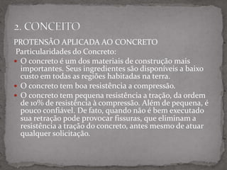 PROTENSÃO APLICADA AO CONCRETO
Particularidades do Concreto:
 O concreto é um dos materiais de construção mais
importantes. Seus ingredientes são disponíveis a baixo
custo em todas as regiões habitadas na terra.
 O concreto tem boa resistência a compressão.
 O concreto tem pequena resistência a tração, da ordem
de 10% de resistência à compressão. Além de pequena, é
pouco confiável. De fato, quando não é bem executado
sua retração pode provocar fissuras, que eliminam a
resistência a tração do concreto, antes mesmo de atuar
qualquer solicitação.
.
 