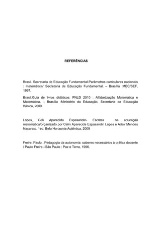 REFERÊNCIAS

Brasil. Secretaria de Educação Fundamental.Parâmetros curriculares nacionais
: matemática/ Secretaria de Educação Fundamental. – Brasília :MEC/SEF,
1997.
Brasil.Guia de livros didáticos: PNLD 2010 : Alfabetização Matemática e
Matemática. – Brasília :Ministério da Educação, Secretaria de Educação
Básica, 2009.

Lopes,
Celi
Aparecida
EspasandinEscritas
na
educação
matemática/organizado por Celin Aparecida Espasandin Lopes e Adair Mendes
Nacarato. 1ed. Belo Horizonte:Autêntica, 2009

Freire, Paulo . Pedagogia da autonomia: saberes necessários à prática docente
/ Paulo Freire –São Paulo : Paz e Terra, 1996.

 