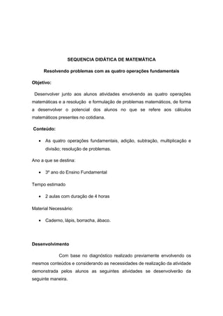 SEQUENCIA DIDÁTICA DE MATEMÁTICA
Resolvendo problemas com as quatro operações fundamentais
Objetivo:
Desenvolver junto aos alunos atividades envolvendo as quatro operações
matemáticas e a resolução e formulação de problemas matemáticos, de forma
a desenvolver o potencial dos alunos no que se refere aos cálculos
matemáticos presentes no cotidiana.
Conteúdo:
•

As quatro operações fundamentais, adição, subtração, multiplicação e
divisão; resolução de problemas.

Ano a que se destina:
•

3º ano do Ensino Fundamental

Tempo estimado
•

2 aulas com duração de 4 horas

Material Necessário:
•

Caderno, lápis, borracha, ábaco.

Desenvolvimento
Com base no diagnóstico realizado previamente envolvendo os
mesmos conteúdos e considerando as necessidades de realização da atividade
demonstrada pelos alunos as seguintes atividades se desenvolverão da
seguinte maneira.

 