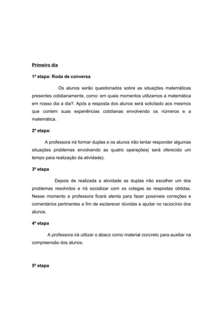 Primeiro dia
1º etapa: Roda de conversa
Os alunos serão questionados sobre as situações matemáticas
presentes cotidianamente, como: em quais momentos utilizamos a matemática
em nosso dia a dia?. Após a resposta dos alunos será solicitado aos mesmos
que contem suas experiências cotidianas envolvendo os números e a
matemática.
2º etapa:
A professora irá formar duplas e os alunos irão tentar responder algumas
situações problemas envolvendo as quatro operações( será oferecido um
tempo para realização da atividade).
3º etapa
Depois de realizada a atividade as duplas irão escolher um dos
problemas resolvidos e irá socializar com os colegas as respostas obtidas.
Nesse momento a professora ficará atenta para fazer possíveis correções e
comentários pertinentes a fim de esclarecer dúvidas e ajudar no raciocínio dos
alunos.
4º etapa
A professora irá utilizar o ábaco como material concreto para auxiliar na
compreensão dos alunos.

5º etapa

 
