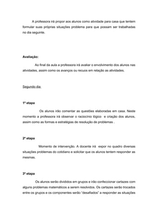 A professora irá propor aos alunos como atividade para casa que tentem
formular suas próprias situações problema para que possam ser trabalhadas
no dia seguinte.

Avaliação:
Ao final da aula a professora irá avaliar o envolvimento dos alunos nas
atividades, assim como os avanços ou recuos em relação as atividades.

Segundo dia

1º etapa
Os alunos irão comentar as questões elaboradas em casa. Neste
momento a professora irá observar o raciocínio lógico e criação dos alunos,
assim como as formas e estratégias de resolução de problemas .

2º etapa
Momento de intervenção. A docente irá expor no quadro diversas
situações problemas do cotidiano e solicitar que os alunos tentem responder as
mesmas.

3º etapa
Os alunos serão divididos em grupos e irão confeccionar cartazes com
alguns problemas matemáticos a serem resolvidos. Os cartazes serão trocados
entre os grupos e os componentes serão “desafiados” a responder as situações

 